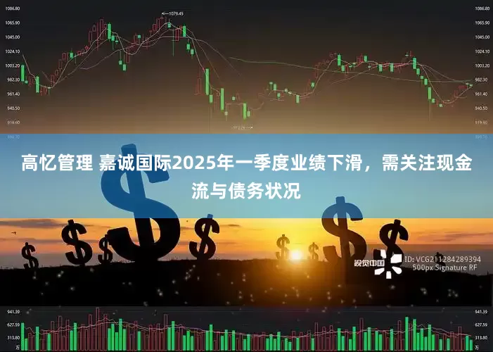 高忆管理 嘉诚国际2025年一季度业绩下滑，需关注现金流与债务状况