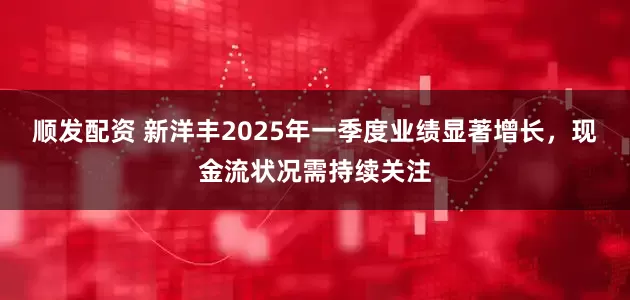 顺发配资 新洋丰2025年一季度业绩显著增长，现金流状况需持续关注