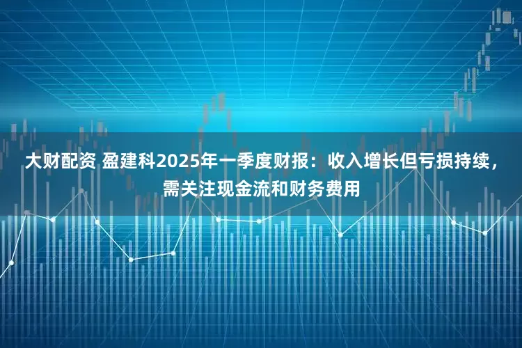 大财配资 盈建科2025年一季度财报：收入增长但亏损持续，需关注现金流和财务费用