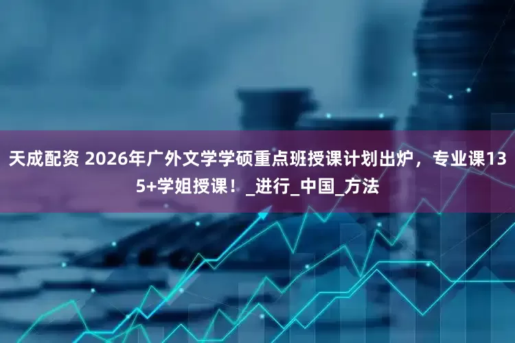 天成配资 2026年广外文学学硕重点班授课计划出炉，专业课135+学姐授课！_进行_中国_方法
