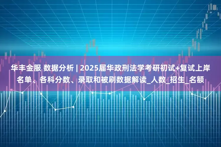 华丰金服 数据分析 | 2025届华政刑法学考研初试+复试上岸名单、各科分数、录取和被刷数据解读_人数_招生_名额