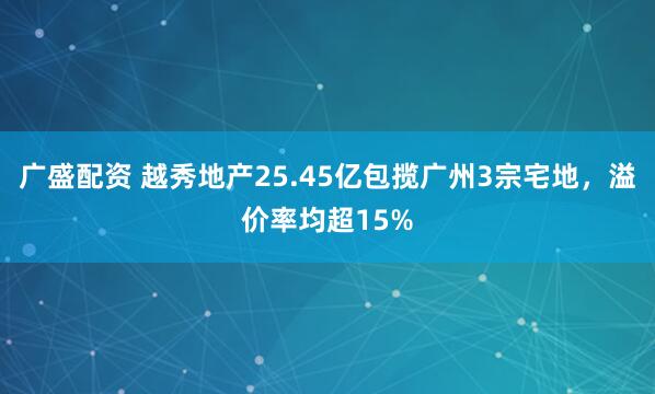 广盛配资 越秀地产25.45亿包揽广州3宗宅地，溢价率均超15%