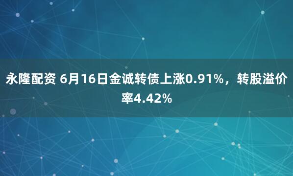 永隆配资 6月16日金诚转债上涨0.91%，转股溢价率4.42%