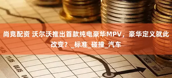 尚竞配资 沃尔沃推出首款纯电豪华MPV，豪华定义就此改变？_标准_碰撞_汽车