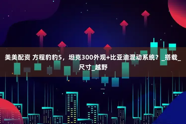 美美配资 方程豹豹5，坦克300外观+比亚迪混动系统？_搭载_尺寸_越野