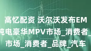 高忆配资 沃尔沃发布EM90，发力纯电豪华MPV市场_消费者_品牌_汽车