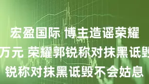 宏盈国际 博主造谣荣耀被判赔30万元 荣耀郭锐称对抹黑诋毁不会姑息