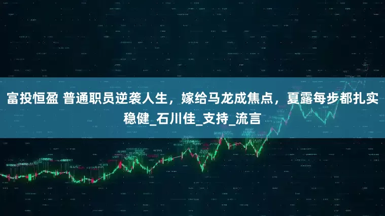 富投恒盈 普通职员逆袭人生，嫁给马龙成焦点，夏露每步都扎实稳健_石川佳_支持_流言