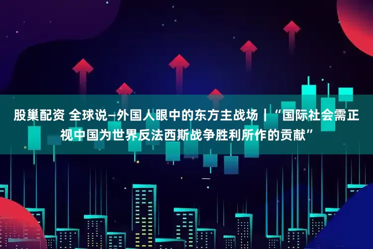 股巢配资 全球说—外国人眼中的东方主战场｜“国际社会需正视中国为世界反法西斯战争胜利所作的贡献”