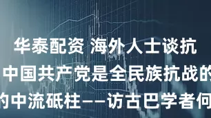 华泰配资 海外人士谈抗战｜专访：中国共产党是全民族抗战的中流砥柱——访古巴学者何塞·罗瓦伊纳
