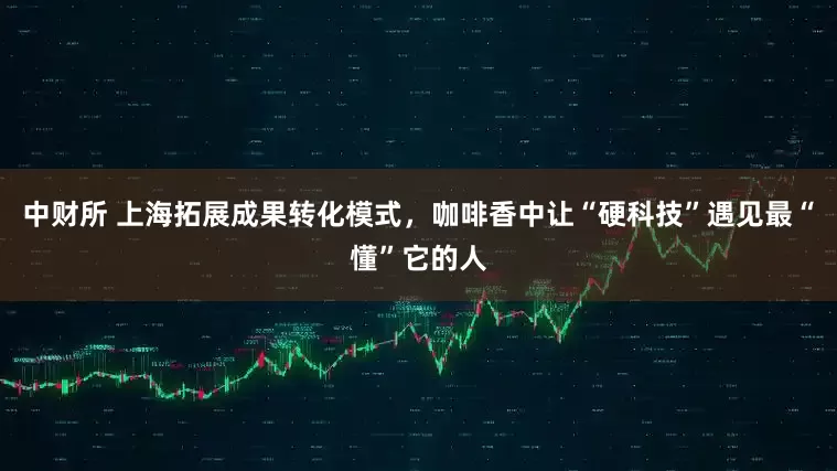 中财所 上海拓展成果转化模式，咖啡香中让“硬科技”遇见最“懂”它的人