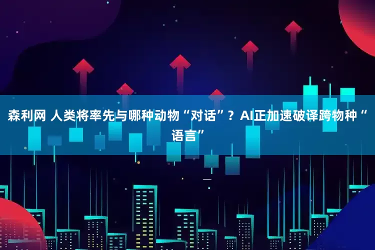 森利网 人类将率先与哪种动物“对话”？AI正加速破译跨物种“语言”